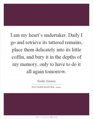 I am my heart’s undertaker. Daily I go and retrieve its tattered remains, place them delicately into its little coffin, and bury it in the depths of my memory, only to have to do it all again tomorrow Picture Quote #1