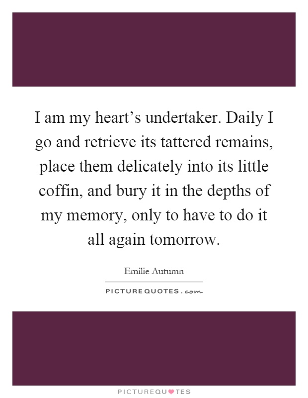 I am my heart's undertaker. Daily I go and retrieve its tattered remains, place them delicately into its little coffin, and bury it in the depths of my memory, only to have to do it all again tomorrow Picture Quote #1