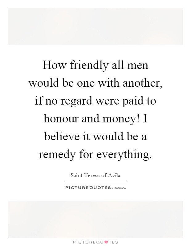 How friendly all men would be one with another, if no regard were paid to honour and money! I believe it would be a remedy for everything Picture Quote #1