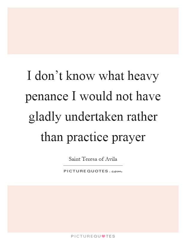 I don't know what heavy penance I would not have gladly undertaken rather than practice prayer Picture Quote #1