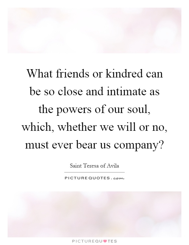 What friends or kindred can be so close and intimate as the powers of our soul, which, whether we will or no, must ever bear us company? Picture Quote #1