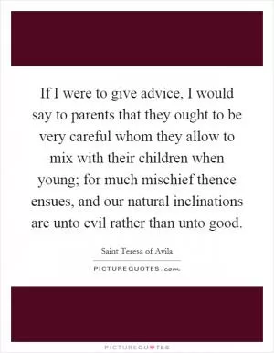If I were to give advice, I would say to parents that they ought to be very careful whom they allow to mix with their children when young; for much mischief thence ensues, and our natural inclinations are unto evil rather than unto good Picture Quote #1