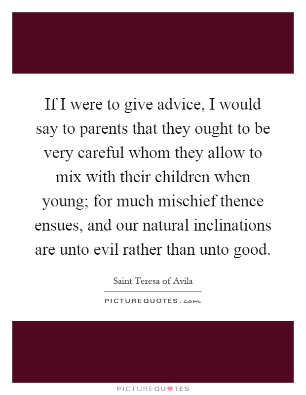 If I were to give advice, I would say to parents that they ought to be very careful whom they allow to mix with their children when young; for much mischief thence ensues, and our natural inclinations are unto evil rather than unto good Picture Quote #1
