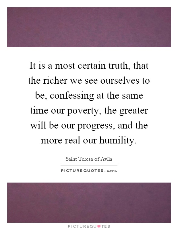 It is a most certain truth, that the richer we see ourselves to be, confessing at the same time our poverty, the greater will be our progress, and the more real our humility Picture Quote #1
