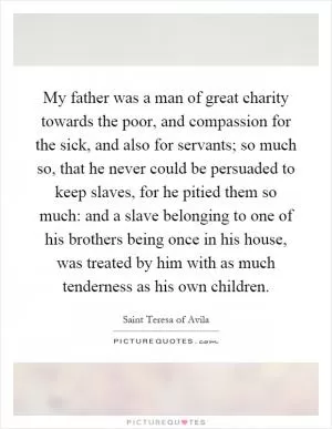 My father was a man of great charity towards the poor, and compassion for the sick, and also for servants; so much so, that he never could be persuaded to keep slaves, for he pitied them so much: and a slave belonging to one of his brothers being once in his house, was treated by him with as much tenderness as his own children Picture Quote #1