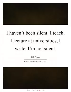 I haven’t been silent. I teach, I lecture at universities, I write, I’m not silent Picture Quote #1