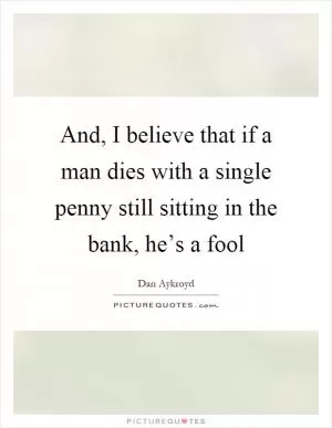 And, I believe that if a man dies with a single penny still sitting in the bank, he’s a fool Picture Quote #1