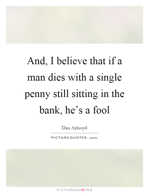 And, I believe that if a man dies with a single penny still sitting in the bank, he's a fool Picture Quote #1