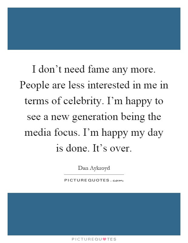 I don't need fame any more. People are less interested in me in terms of celebrity. I'm happy to see a new generation being the media focus. I'm happy my day is done. It's over Picture Quote #1