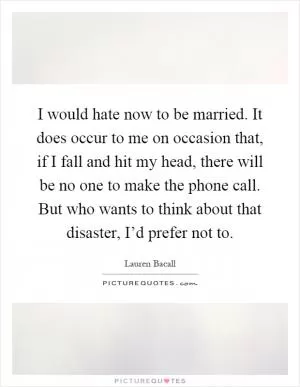 I would hate now to be married. It does occur to me on occasion that, if I fall and hit my head, there will be no one to make the phone call. But who wants to think about that disaster, I’d prefer not to Picture Quote #1