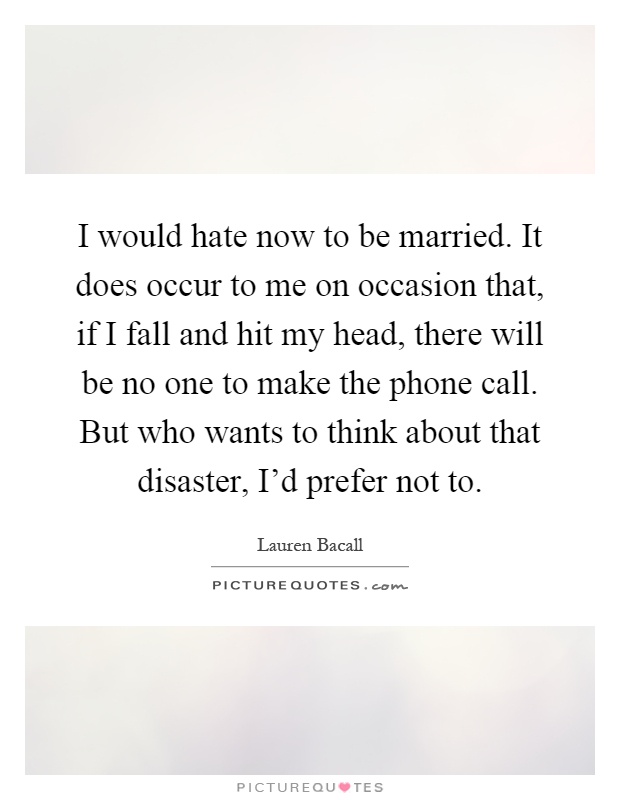 I would hate now to be married. It does occur to me on occasion that, if I fall and hit my head, there will be no one to make the phone call. But who wants to think about that disaster, I'd prefer not to Picture Quote #1