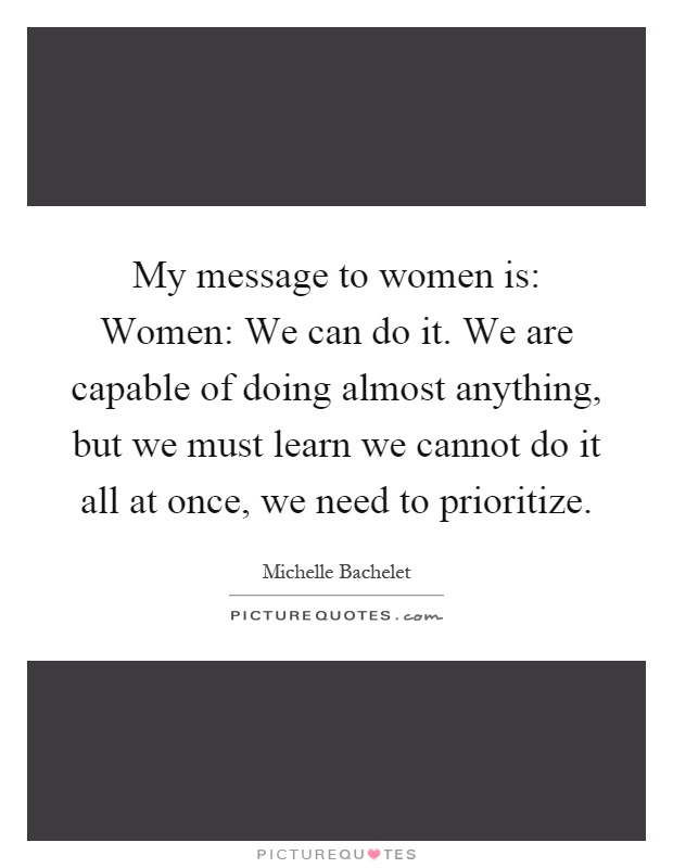 My message to women is: Women: We can do it. We are capable of doing almost anything, but we must learn we cannot do it all at once, we need to prioritize Picture Quote #1