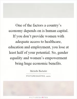 One of the factors a country’s economy depends on is human capital. If you don’t provide women with adequate access to healthcare, education and employment, you lose at least half of your potential. So, gender equality and women’s empowerment bring huge economic benefits Picture Quote #1