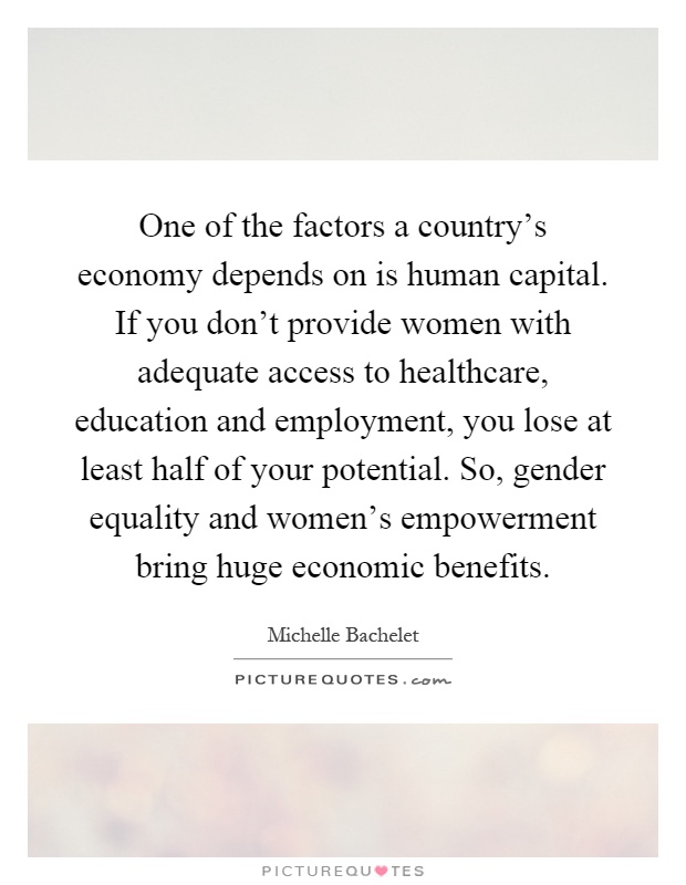 One of the factors a country's economy depends on is human capital. If you don't provide women with adequate access to healthcare, education and employment, you lose at least half of your potential. So, gender equality and women's empowerment bring huge economic benefits Picture Quote #1