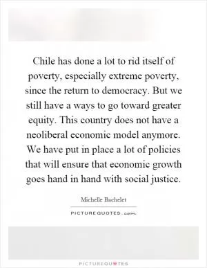 Chile has done a lot to rid itself of poverty, especially extreme poverty, since the return to democracy. But we still have a ways to go toward greater equity. This country does not have a neoliberal economic model anymore. We have put in place a lot of policies that will ensure that economic growth goes hand in hand with social justice Picture Quote #1