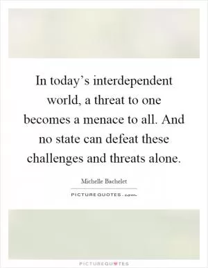 In today’s interdependent world, a threat to one becomes a menace to all. And no state can defeat these challenges and threats alone Picture Quote #1