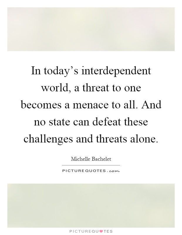 In today's interdependent world, a threat to one becomes a menace to all. And no state can defeat these challenges and threats alone Picture Quote #1