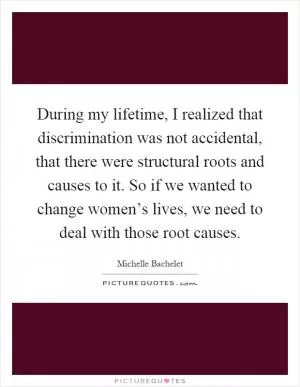 During my lifetime, I realized that discrimination was not accidental, that there were structural roots and causes to it. So if we wanted to change women’s lives, we need to deal with those root causes Picture Quote #1