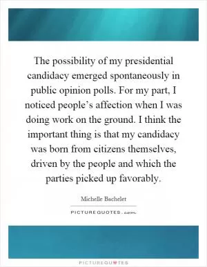 The possibility of my presidential candidacy emerged spontaneously in public opinion polls. For my part, I noticed people’s affection when I was doing work on the ground. I think the important thing is that my candidacy was born from citizens themselves, driven by the people and which the parties picked up favorably Picture Quote #1