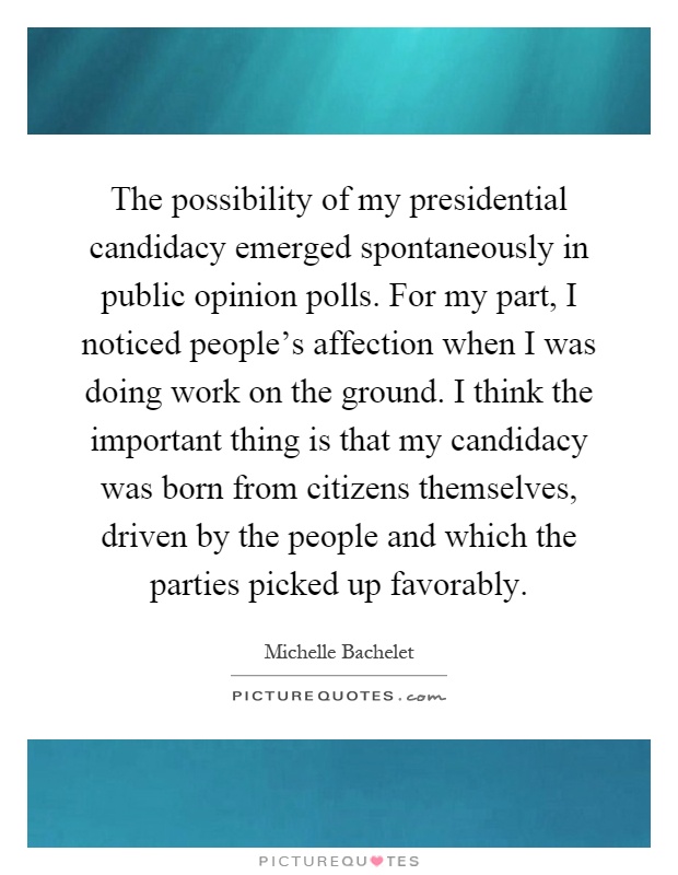 The possibility of my presidential candidacy emerged spontaneously in public opinion polls. For my part, I noticed people's affection when I was doing work on the ground. I think the important thing is that my candidacy was born from citizens themselves, driven by the people and which the parties picked up favorably Picture Quote #1