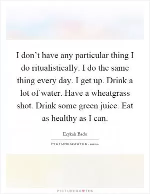 I don’t have any particular thing I do ritualistically. I do the same thing every day. I get up. Drink a lot of water. Have a wheatgrass shot. Drink some green juice. Eat as healthy as I can Picture Quote #1