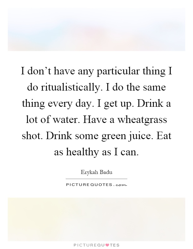 I don't have any particular thing I do ritualistically. I do the same thing every day. I get up. Drink a lot of water. Have a wheatgrass shot. Drink some green juice. Eat as healthy as I can Picture Quote #1