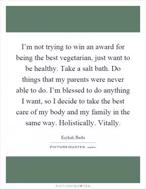 I’m not trying to win an award for being the best vegetarian, just want to be healthy. Take a salt bath. Do things that my parents were never able to do. I’m blessed to do anything I want, so I decide to take the best care of my body and my family in the same way. Holistically. Vitally Picture Quote #1