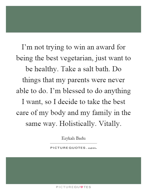 I'm not trying to win an award for being the best vegetarian, just want to be healthy. Take a salt bath. Do things that my parents were never able to do. I'm blessed to do anything I want, so I decide to take the best care of my body and my family in the same way. Holistically. Vitally Picture Quote #1