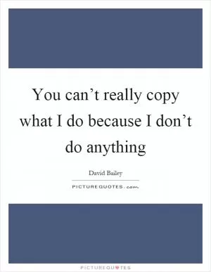 You can’t really copy what I do because I don’t do anything Picture Quote #1