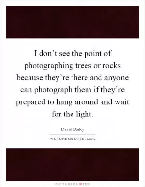 I don’t see the point of photographing trees or rocks because they’re there and anyone can photograph them if they’re prepared to hang around and wait for the light Picture Quote #1