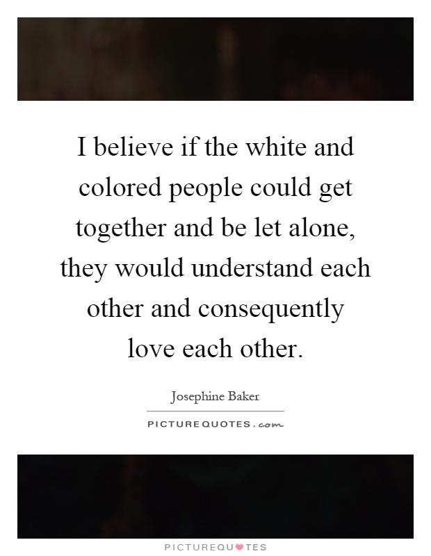 I believe if the white and colored people could get together and be let alone, they would understand each other and consequently love each other Picture Quote #1