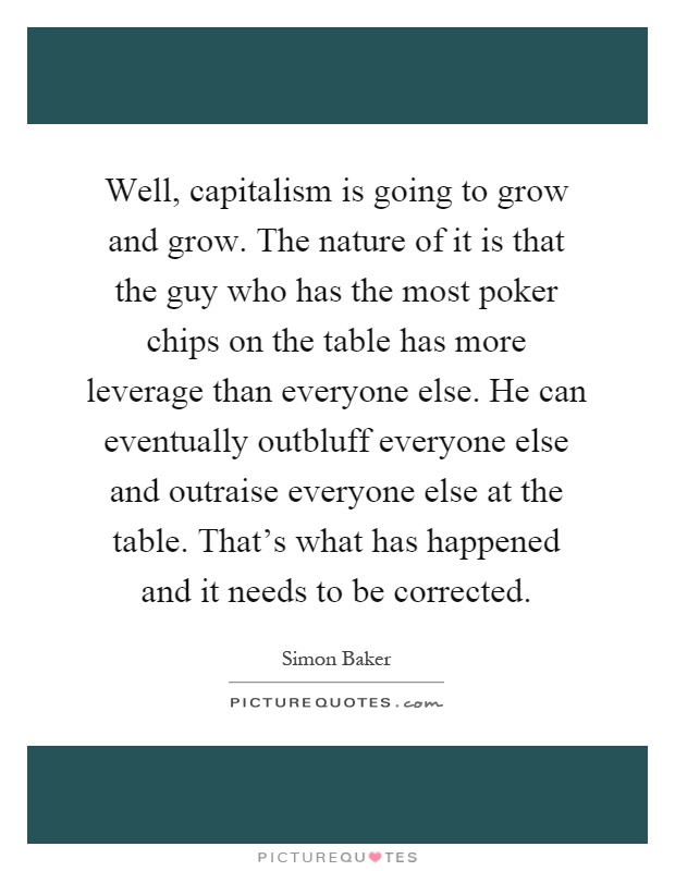 Well, capitalism is going to grow and grow. The nature of it is that the guy who has the most poker chips on the table has more leverage than everyone else. He can eventually outbluff everyone else and outraise everyone else at the table. That's what has happened and it needs to be corrected Picture Quote #1