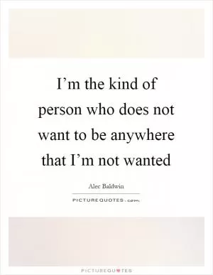 I’m the kind of person who does not want to be anywhere that I’m not wanted Picture Quote #1