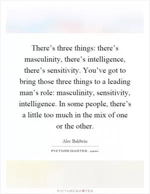 There’s three things: there’s masculinity, there’s intelligence, there’s sensitivity. You’ve got to bring those three things to a leading man’s role: masculinity, sensitivity, intelligence. In some people, there’s a little too much in the mix of one or the other Picture Quote #1