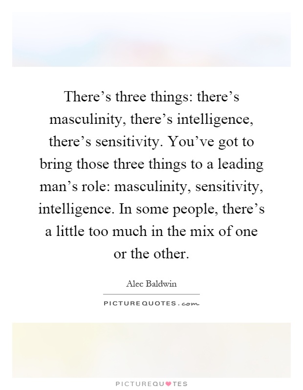 There's three things: there's masculinity, there's intelligence, there's sensitivity. You've got to bring those three things to a leading man's role: masculinity, sensitivity, intelligence. In some people, there's a little too much in the mix of one or the other Picture Quote #1