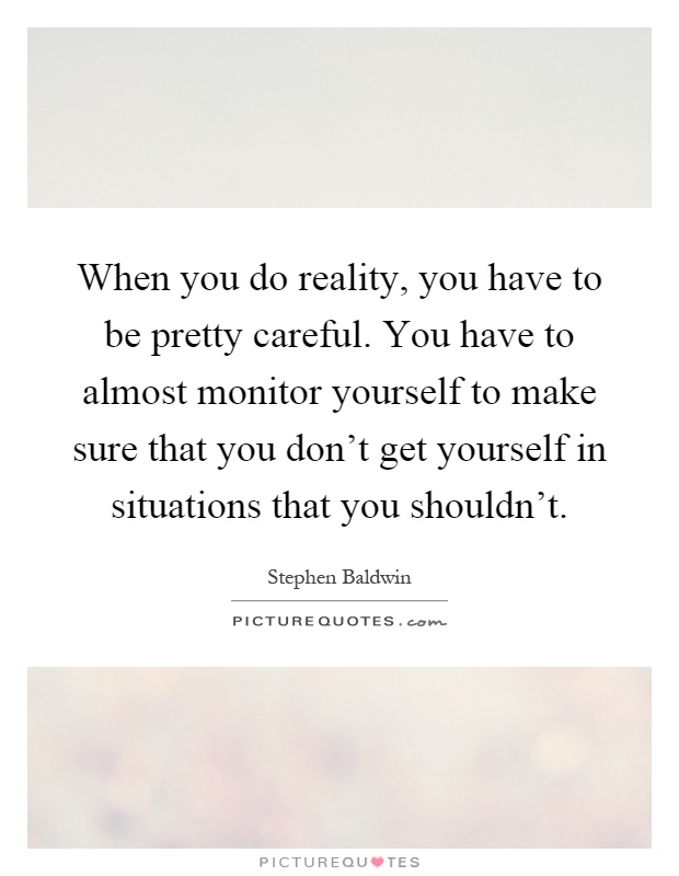 When you do reality, you have to be pretty careful. You have to almost monitor yourself to make sure that you don't get yourself in situations that you shouldn't Picture Quote #1