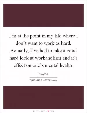 I’m at the point in my life where I don’t want to work as hard. Actually, I’ve had to take a good hard look at workaholism and it’s effect on one’s mental health Picture Quote #1