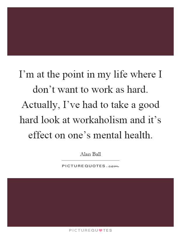 I'm at the point in my life where I don't want to work as hard. Actually, I've had to take a good hard look at workaholism and it's effect on one's mental health Picture Quote #1