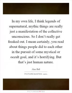 In my own life, I think legends of supernatural, mythic things are really just a manifestation of the collective unconscious. So I don’t really get freaked out. I mean certainly, you read about things people did to each other in the pursuit of some mystical or occult goal, and it’s horrifying. But that’s just human nature Picture Quote #1