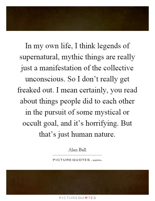 In my own life, I think legends of supernatural, mythic things are really just a manifestation of the collective unconscious. So I don't really get freaked out. I mean certainly, you read about things people did to each other in the pursuit of some mystical or occult goal, and it's horrifying. But that's just human nature Picture Quote #1