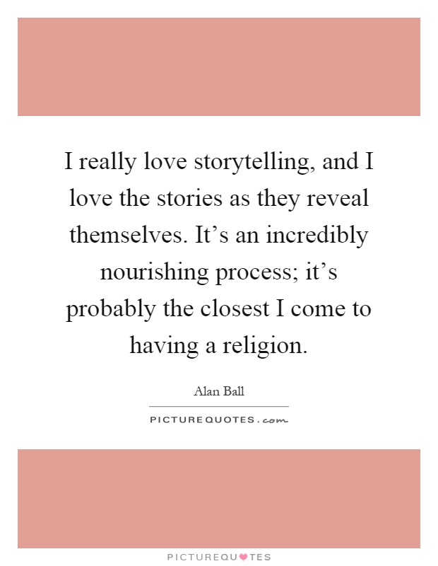 I really love storytelling, and I love the stories as they reveal themselves. It's an incredibly nourishing process; it's probably the closest I come to having a religion Picture Quote #1