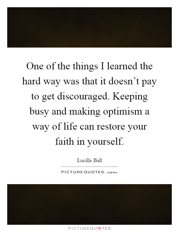 One of the things I learned the hard way was that it doesn't pay to get discouraged. Keeping busy and making optimism a way of life can restore your faith in yourself Picture Quote #1