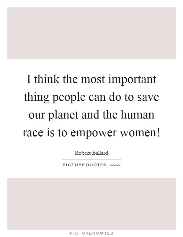 I think the most important thing people can do to save our planet and the human race is to empower women! Picture Quote #1