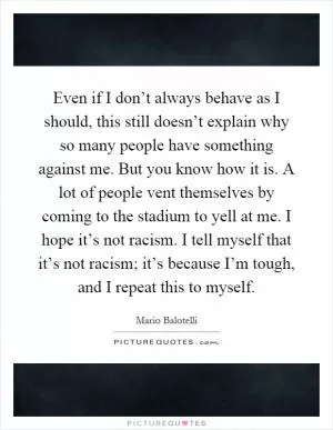 Even if I don’t always behave as I should, this still doesn’t explain why so many people have something against me. But you know how it is. A lot of people vent themselves by coming to the stadium to yell at me. I hope it’s not racism. I tell myself that it’s not racism; it’s because I’m tough, and I repeat this to myself Picture Quote #1