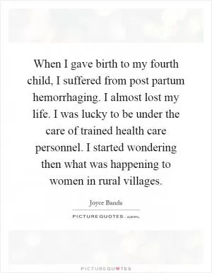 When I gave birth to my fourth child, I suffered from post partum hemorrhaging. I almost lost my life. I was lucky to be under the care of trained health care personnel. I started wondering then what was happening to women in rural villages Picture Quote #1