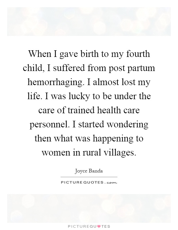 When I gave birth to my fourth child, I suffered from post partum hemorrhaging. I almost lost my life. I was lucky to be under the care of trained health care personnel. I started wondering then what was happening to women in rural villages Picture Quote #1