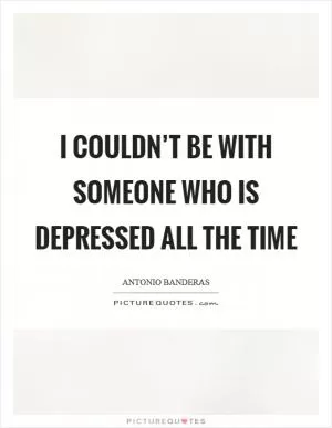 I couldn’t be with someone who is depressed all the time Picture Quote #1