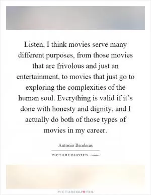 Listen, I think movies serve many different purposes, from those movies that are frivolous and just an entertainment, to movies that just go to exploring the complexities of the human soul. Everything is valid if it’s done with honesty and dignity, and I actually do both of those types of movies in my career Picture Quote #1