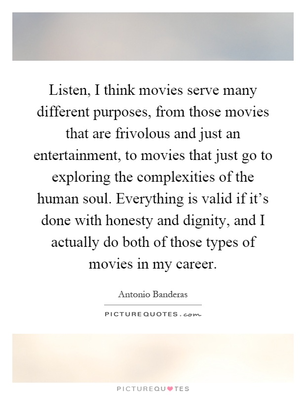 Listen, I think movies serve many different purposes, from those movies that are frivolous and just an entertainment, to movies that just go to exploring the complexities of the human soul. Everything is valid if it's done with honesty and dignity, and I actually do both of those types of movies in my career Picture Quote #1