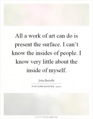 All a work of art can do is present the surface. I can’t know the insides of people. I know very little about the inside of myself Picture Quote #1